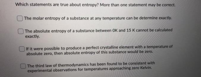 Which statements are true about entropy? More than one statement may be correct.
The molar entropy of a substance at any temperature can be determine exactly.
The absolute entropy of a substance between OK and 15 K cannot be calculated
exactly.
If it were possible to produce a perfect crystalline element with a temperature of
absolute zero, then absolute entropy of this substance would be zero.
O The third law of thermodynamics has been found to be consistent with
experimental observations for temperatures approaching zero Kelvin.
