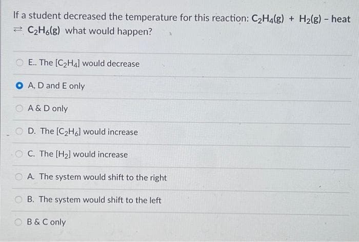 If a student decreased the temperature for this reaction: C₂H4(g) + H₂(g) - heat
C₂H6(g) what would happen?
E.. The [C₂H4] would decrease
O A, D and E only
A & D only
D. The [C₂H6] would increase
OC. The [H₂] would increase
A. The system would shift to the right
B. The system would shift to the left
B & C only