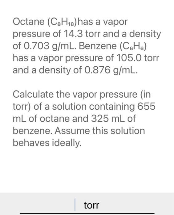Octane (C3H₁8) has a vapor
pressure of 14.3 torr and a density
of 0.703 g/mL. Benzene (CH)
has a vapor pressure of 105.0 torr
and a density of 0.876 g/mL.
Calculate the vapor pressure (in
torr) of a solution containing 655
mL of octane and 325 mL of
benzene. Assume this solution
behaves ideally.
torr