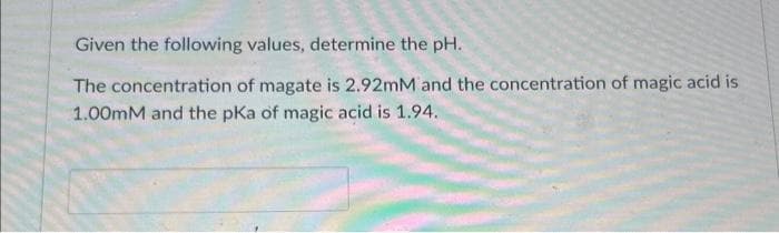 Given the following values, determine the pH.
The concentration of magate is 2.92mM and the concentration of magic acid is
1.00mM and the pKa of magic acid is 1.94.