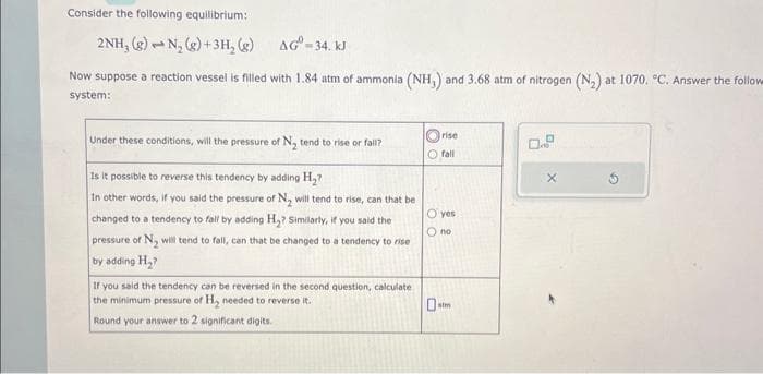 Consider the following equilibrium:
2NH, (g)
N₂(g) + 3H₂(g)
AG-34. kJ
Now suppose a reaction vessel is filled with 1.84 atm of ammonia (NH,) and 3.68 atm of nitrogen (N₂) at 1070. °C. Answer the follow
system:
1
Under these conditions, will the pressure of N₂ tend to rise or fall?
Is it possible to reverse this tendency by adding H₂?
In other words, if you said the pressure of N, will tend to rise, can that be
changed to a tendency to fall by adding H₂? Similarly, if you said the
pressure of N₂ will tend to fall, can that be changed to a tendency to rise
by adding H₂?
If you said the tendency can be reversed in the second question, calculate
the minimum pressure of H₂ needed to reverse it.
Round your answer to 2 significant digits.
rise
O fall
O yes
O no
0 atm
0.9
X