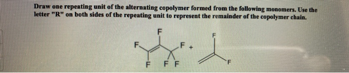 Draw one repeating unit of the alternating copolymer formed from the following monomers. Use the
letter "R" on both sides of the repeating unit to represent the remainder of the copolymer chain.
F
F+
ss.
F FF
F