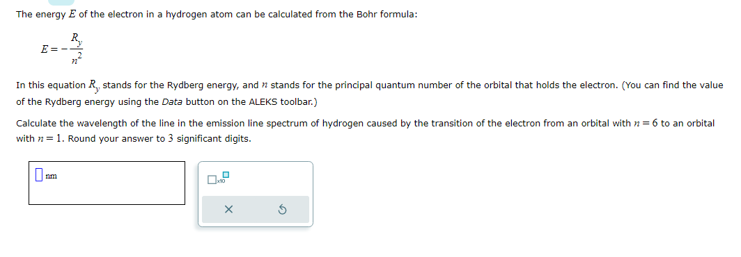 The energy E of the electron in a hydrogen atom can be calculated from the Bohr formula:
E=-
n²
In this equation R₁, stands for the Rydberg energy, and stands for the principal quantum number of the orbital that holds the electron. (You can find the value
of the Rydberg energy using the Data button on the ALEKS toolbar.)
Calculate the wavelength of the line in the emission line spectrum of hydrogen caused by the transition of the electron from an orbital with n = 6 to an orbital
with n = 1. Round your answer to 3 significant digits.
0
x10
S