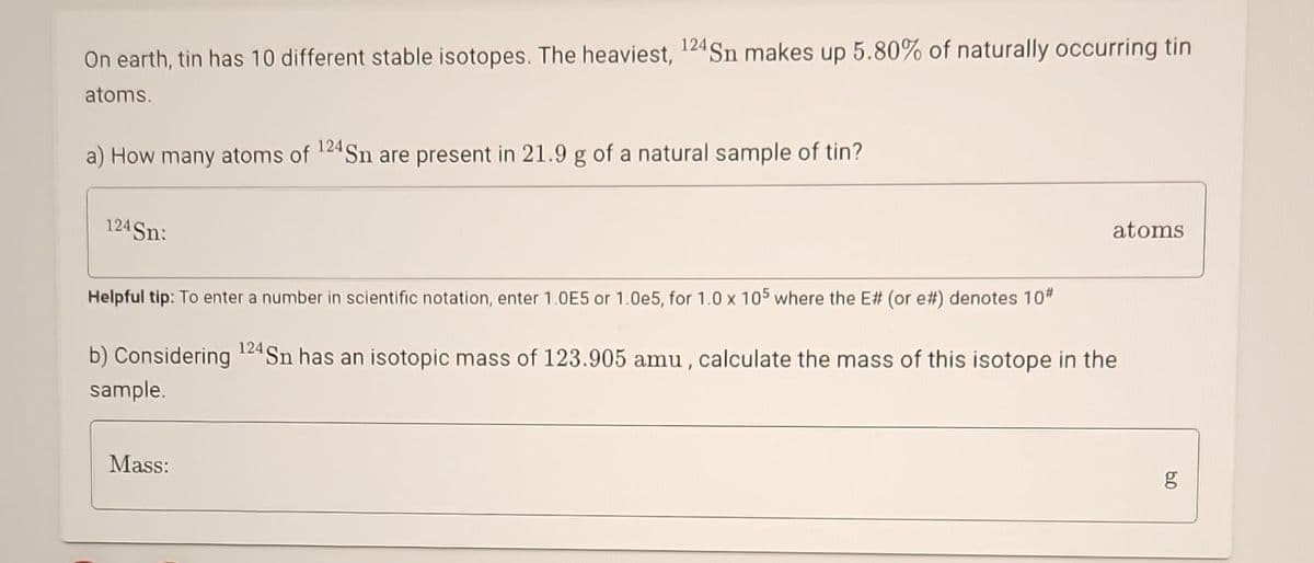 On earth, tin has 10 different stable isotopes. The heaviest, 124 Sn makes up 5.80% of naturally occurring tin
atoms.
a) How many atoms of 124 Sn are present in 21.9 g of a natural sample of tin?
124 Sn:
atoms
Helpful tip: To enter a number in scientific notation, enter 1.0E5 or 1.0e5, for 1.0 x 105 where the E# (or e#) denotes 10#
b) Considering 124 Sn has an isotopic mass of 123.905 amu, calculate the mass of this isotope in the
sample.
Mass:
8.0
g
