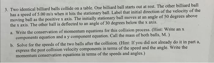 3. Two identical billiard balls collide on a table. One billiard ball starts out at rest. The other billiard ball
has a speed of 5.00 m/s when it hits the stationary ball. Label that initial direction of the velocity of the
moving ball as the positive x axis. The initially stationary ball moves at an angle of 50 degrees above
the x axis. The other ball is deflected to an angle of 30 degrees below the x axis.
a. Write the conservation of momentum equations for this collision process. (Hint: Write an x
components equation and a y component equation. Call the mass of both balls, M.)
b. Solve for the speeds of the two balls after the collision. (Hint: If you did not already do it in part a,
express the post collision velocity components in terms of the speed and the angle. Write the
momentum conservation equations in terms of the speeds and angles.)