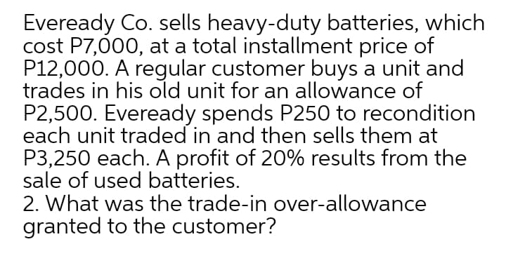 Eveready Co. sells heavy-duty batteries, which
cost P7,000, at a total installment price of
P12,000. A regular customer buys a unit and
trades in his old unit for an allowance of
P2,500. Eveready spends P250 to recondition
each unit traded in and then sells them at
P3,250 each. A profit of 20% results from the
sale of used batteries.
2. What was the trade-in over-allowance
granted to the customer?
