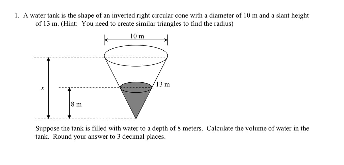 1. A water tank is the shape of an inverted right circular cone with a diameter of 10 m and a slant height
of 13 m. (Hint: You need to create similar triangles to find the radius)
10 m
13 m
8 m
Suppose the tank is filled with water to a depth of 8 meters. Calculate the volume of water in the
tank. Round your answer to 3 decimal places.

