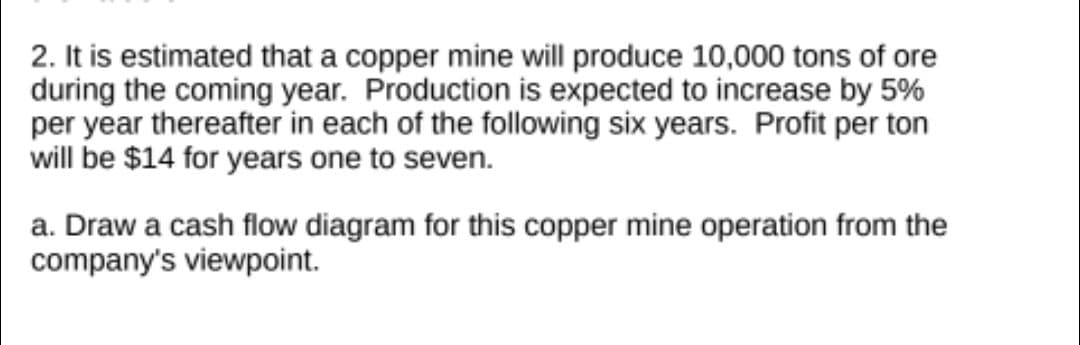 2. It is estimated that a copper mine will produce 10,000 tons of ore
during the coming year. Production is expected to increase by 5%
per year thereafter in each of the following six years. Profit per ton
will be $14 for years one to seven.
a. Draw a cash flow diagram for this copper mine operation from the
company's viewpoint.

