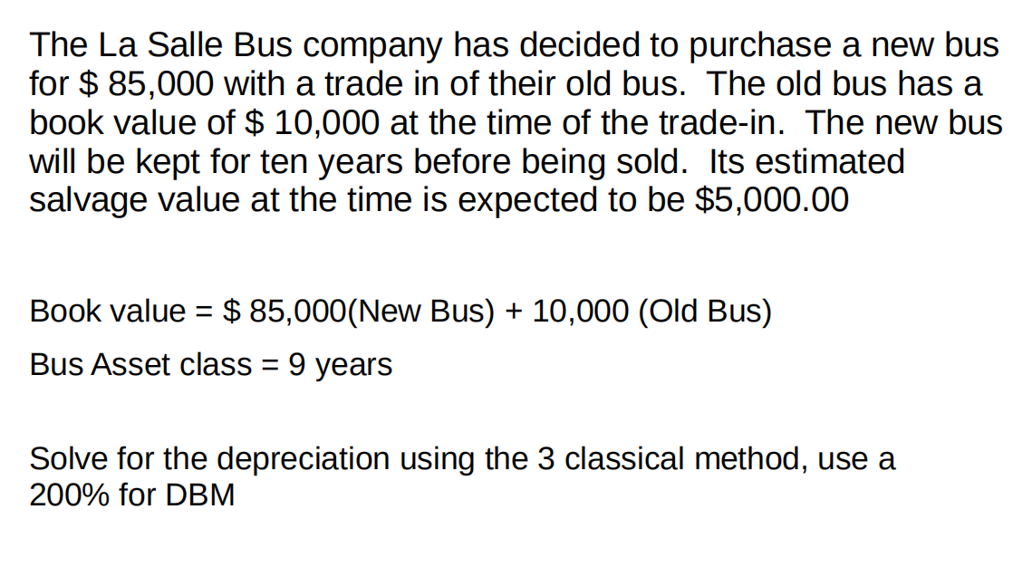 The La Salle Bus company has decided to purchase a new bus
for $ 85,000 with a trade in of their old bus. The old bus has a
book value of $ 10,000 at the time of the trade-in. The new bus
will be kept for ten years before being sold. Its estimated
salvage value at the time is expected to be $5,000.00
Book value = $ 85,000(New Bus) + 10,000 (Old Bus)
%3D
Bus Asset class = 9 years
Solve for the depreciation using the 3 classical method, use a
200% for DBM
