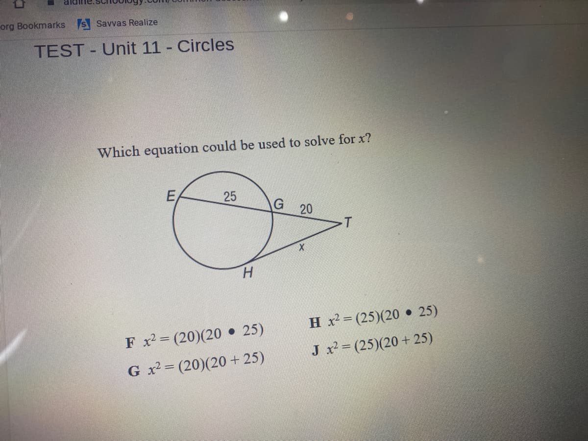org Bookmarks s Savvas Realize
TEST - Unit 11 - Circles
Which equation could be used to solve for x?
E
G
H.
H x = (25)(20 • 25)
F x (20)(20 • 25)
J x (25)(20 + 25)
G x2 = (20)(20+ 25)
20
25
