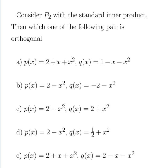 Consider P2 with the standard inner product.
Then which one of the following pair is
orthogonal
a) p(x) = 2+x+x², q(x) = 1– x – a?
b) p(x) = 2+ x², q(x) = -2 – x²
c) p(x) = 2 – x², q(x) = 2+ x²
%3D
d) p(x) = 2 + x², q(x) = } + x²
e) p(x) = 2+x + a², q(x) = 2 – a – a?
-
-
