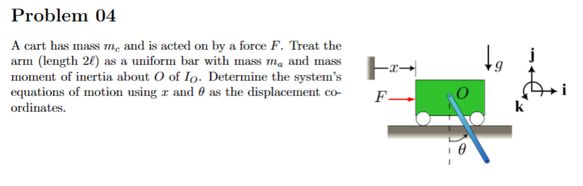 Problem 04
A cart has mass me and is acted on by a force F. Treat the
arm (length 20) as a uniform bar with mass me and mass
moment of inertia about O of Io. Determine the system's
equations of motion using and as the displacement co-
ordinates.
-X-
F
0
đ
i