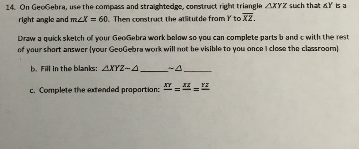 14. On GeoGebra, use the compass and straightedge, construct right triangle AXYZ such that 4Y is a
right angle and mLX = 60. Then construct the atlitutde from Y to XZ.
Draw a quick sketch of your GeoGebra work below so you can complete parts b and c with the rest
of
your short answer (your GeoGebra work will not be visible to you once I close the classroom)
b. Fill in the blanks: AXYZ~A
c. Complete the extended proportion: *Y = X2 = YZ
