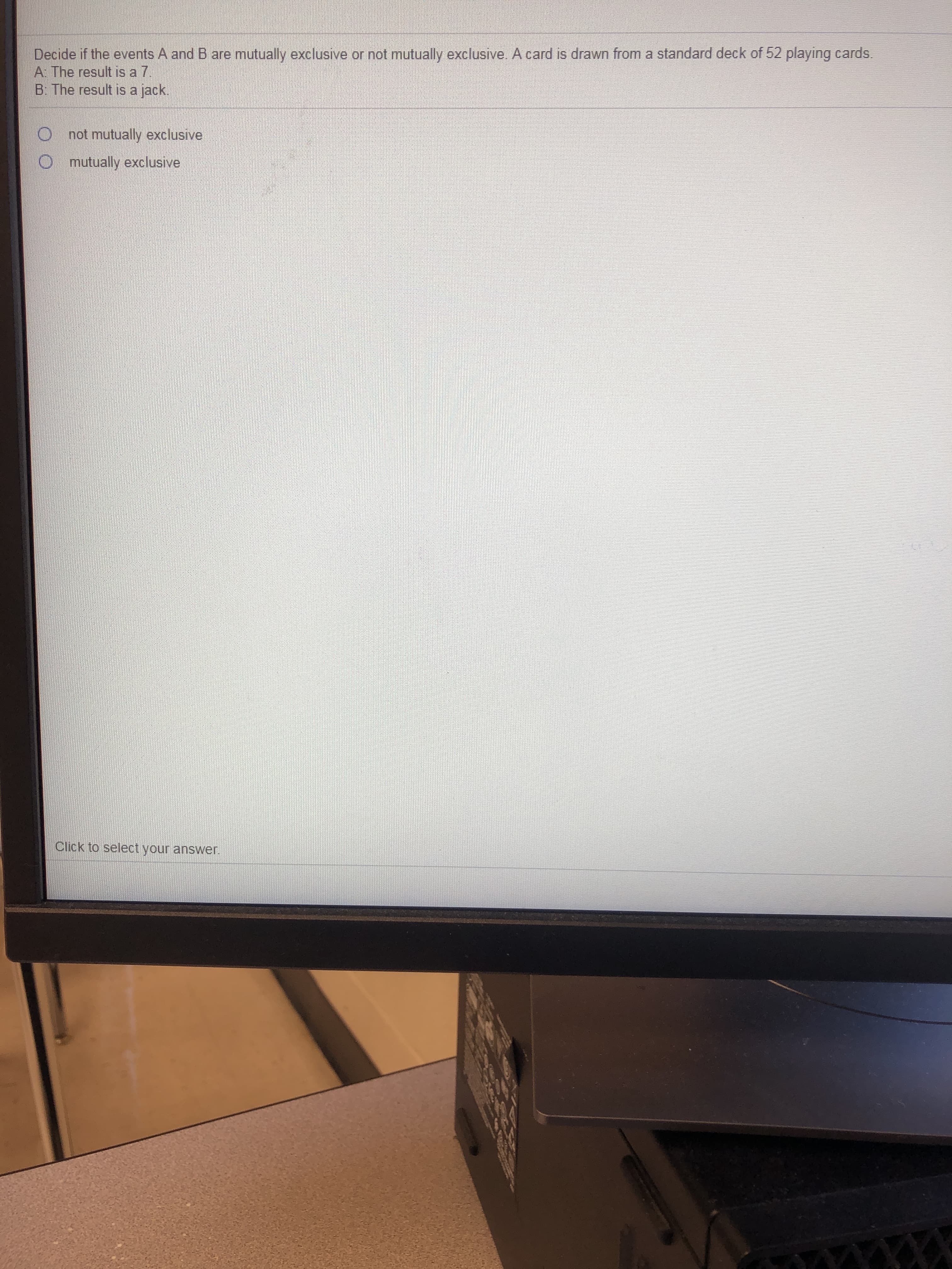 Decide if the events A and B are mutually exclusive or not mutually exclusive. A card is drawn from a standard deck of 52 playing cards.
A: The result is a 7.
B: The result is a jack.
not mutually exclusive
mutually exclusive

