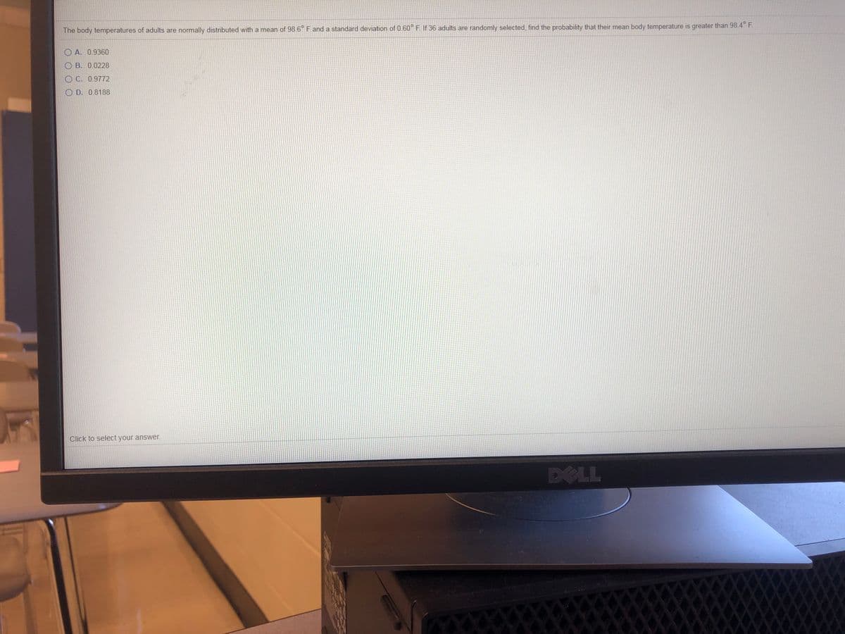 The body temperatures of adults are normally distributed with a mean of 98.6° F and a standard deviation of 0.60° F. If 36 adults are randomly selected, find the probability that their mean body temperature is greater than 98.4° F.
O A. 0.9360
O B. 0.0228
O C. 0.9772
O D. 0.8188
Click to select your answer.
DELL
