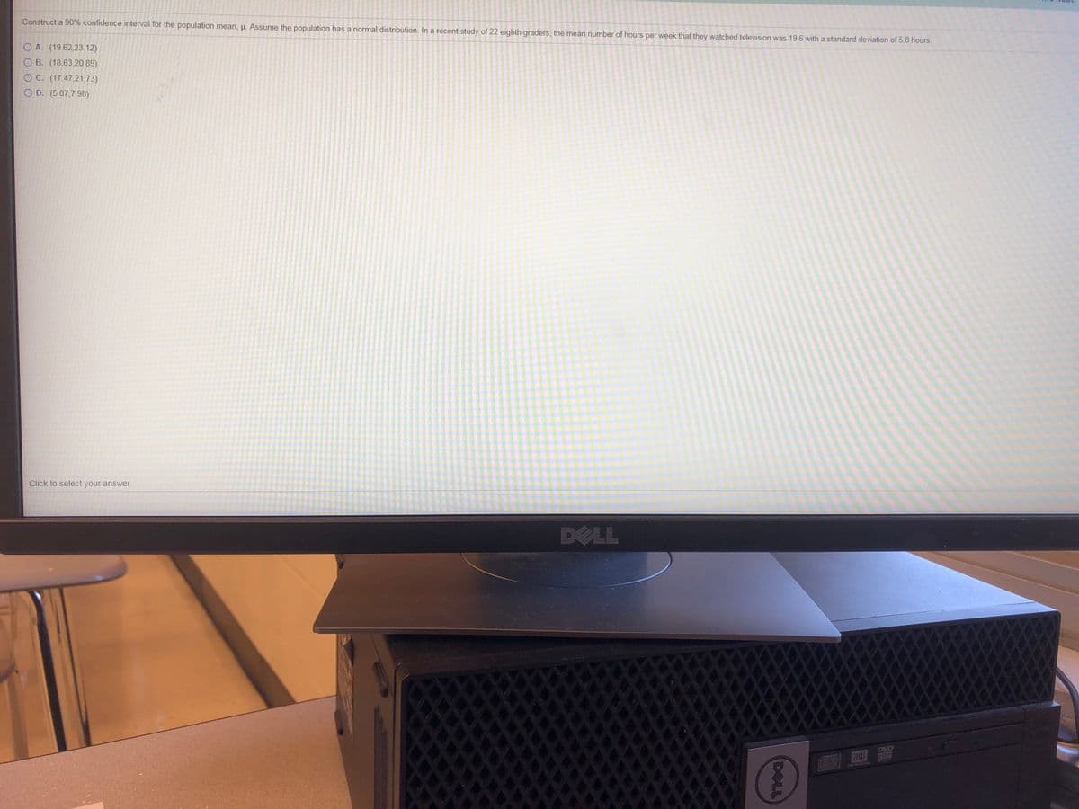 Construct a 90% confidence interval for the population mean, p. Assume the population has a normal distribution. In a recent study of 22 eighth graders, the mean number of hours per week that they watched television was 19.6 with a standard deviation of 5.8 hours.
O A. (19.62,23.12)
O B. (18.63,20.89)
O C. (17.47,21.73)
O D. (5.87,7.98)
Click to select your answer.
DELL
DVD
RU
DELL
