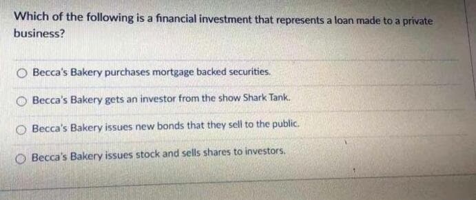 Which of the following is a financial investment that represents a loan made to a private
business?
Becca's Bakery purchases mortgage backed securities.
Becca's Bakery gets an investor from the show Shark Tank.
Becca's Bakery issues new bonds that they sell to the public.
O Becca's Bakery issues stock and sells shares to investors.
