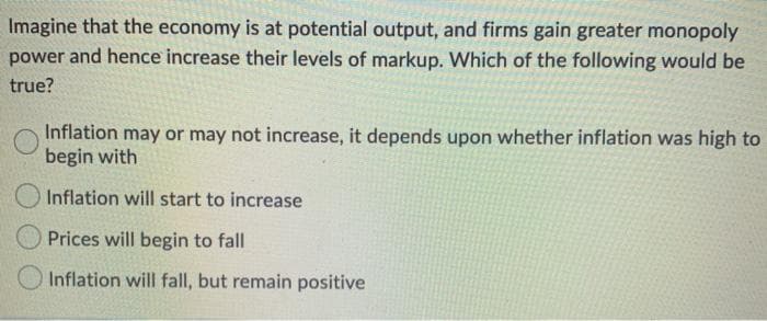 Imagine that the economy is at potential output, and firms gain greater monopoly
power and hence increase their levels of markup. Which of the following would be
true?
Inflation may or may not increase, it depends upon whether inflation was high to
begin with
O Inflation will start to increase
Prices will begin to fall
Inflation will fall, but remain positive
