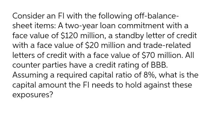 Consider an Fl with the following off-balance-
sheet items: A two-year loan commitment with a
face value of $120 million, a standby letter of credit
with a face value of $20 million and trade-related
letters of credit with a face value of $70 million. All
counter parties have a credit rating of BBB.
Assuming a required capital ratio of 8%, what is the
capital amount the Fl needs to hold against these
exposures?
