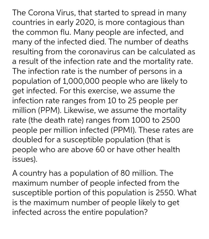 The Corona Virus, that started to spread in many
countries in early 2020, is more contagious than
the common flu. Many people are infected, and
many of the infected died. The number of deaths
resulting from the coronavirus can be calculated as
a result of the infection rate and the mortality rate.
The infection rate is the number of persons in a
population of 1,000,000 people who are likely to
get infected. For this exercise, we assume the
infection rate ranges from 10 to 25 people per
million (PPM). Likewise, we assume the mortality
rate (the death rate) ranges from 1000 to 2500
people per million infected (PPMI). These rates are
doubled for a susceptible population (that is
people who are above 60 or have other health
issues).
A country has a population of 80 million. The
maximum number of people infected from the
susceptible portion of this population is 255O. What
is the maximum number of people likely to get
infected across the entire population?
