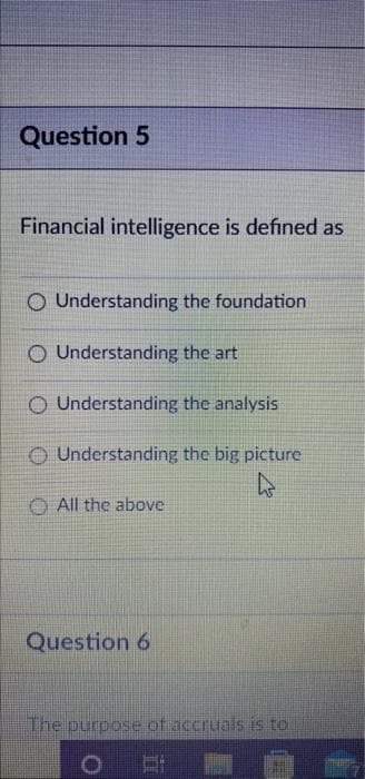 Question 5
Financial intelligence is defined as
O Understanding the foundation
O Understanding the art
O Understanding the analysis
O Understanding the big picture
O All the above
Question 6
The purpose of accruals is to
