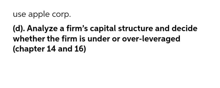 use apple corp.
(d). Analyze a firm's capital structure and decide
whether the firm is under or over-leveraged
(chapter 14 and 16)
