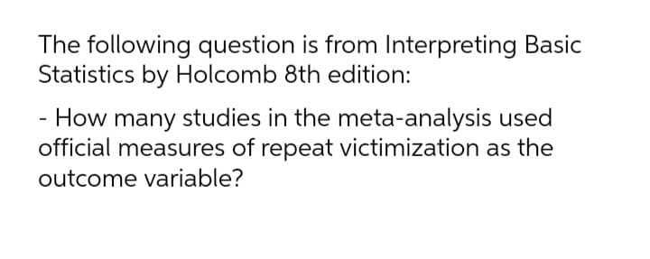 The following question is from Interpreting Basic
Statistics by Holcomb 8th edition:
- How many studies in the meta-analysis used
official measures of repeat victimization as the
outcome variable?
