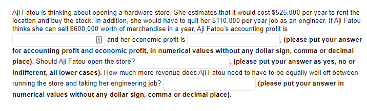Aji Fatou is thinking about opening a hardware store. She estimates that it would cost $525,000 per year to rent the
location and buy the stock. In addition, she would have to quit her $110,000 per year job as an engineer. If Aji Fatou
thinks she can sellI $600,000 worth of merchandise in a year, Aji Fatou's accounting profit is
O and her economic profit is
(please put your answer
for accounting profit and economic profit, in numerical values without any dollar sign, comma or decimal
place). Should Aji Fatou open the store?
(please put your answer as yes, no or
indifferent, all lower cases). How much more revenue does Aji Fatou need to have to be equally well off between
running the store and taking her engineering job?
(please put your answer in
numerical values without any dollar sign, comma or decimal place).
