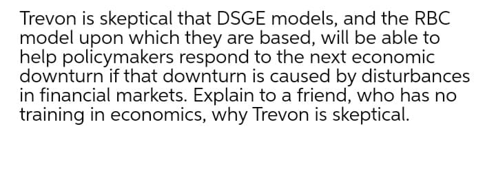 Trevon is skeptical that DSGE models, and the RBC
model upon which they are based, will be able to
help policymakers respond to the next economic
downturn if that downturn is caused by disturbances
in financial markets. Explain to a friend, who has no
training in economics, why Trevon is skeptical.
