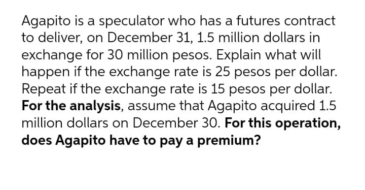Agapito is a speculator who has a futures contract
to deliver, on December 31, 1.5 million dollars in
exchange for 30 million pesos. Explain what will
happen if the exchange rate is 25 pesos per dollar.
Repeat if the exchange rate is 15 pesos per dollar.
For the analysis, assume that Agapito acquired 1.5
million dollars on December 30. For this operation,
does Agapito have to pay a premium?
