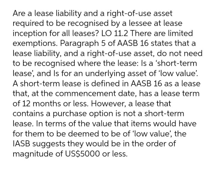 Are a lease liability and a right-of-use asset
required to be recognised by a lessee at lease
inception for all leases? LO 11.2 There are limited
exemptions. Paragraph 5 of AASB 16 states that a
lease liability, and a right-of-use asset, do not need
to be recognised where the lease: Is a 'short-term
lease', and Is for an underlying asset of 'low value'.
A short-term lease is defined in AASB 16 as a lease
that, at the commencement date, has a lease term
of 12 months or less. However, a lease that
contains a purchase option is not a short-term
lease. In terms of the value that items would have
for them to be deemed to be of 'low value', the
IASB suggests they would be in the order of
magnitude of US$5000 or less.
