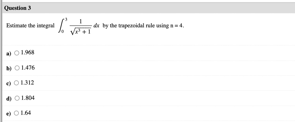 Question 3
3
Estimate the integral /
1
dx by the trapezoidal rule using n = 4.
x3 +1
а)
1.968
b) O 1.476
c)
1.312
d) O 1.804
1.64
