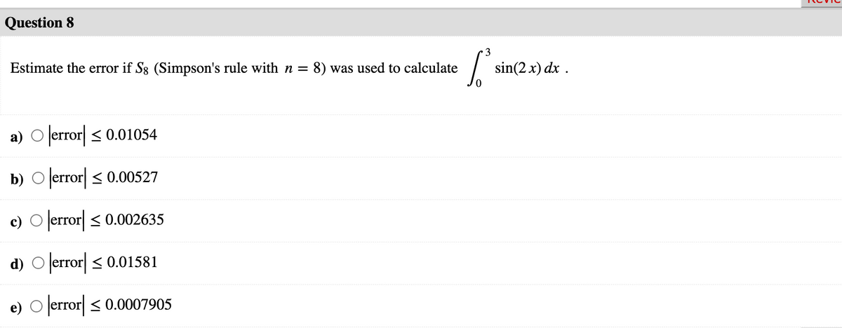 Question 8
3
Estimate the error if S3 (Simpson's rule with n = 8) was used to calculate
sin(2 x) dx .
a) O error < 0.01054
b) O error < 0.00527
c) O error < 0.002635
d) O error < 0.01581
e) O lerror < 0.0007905
