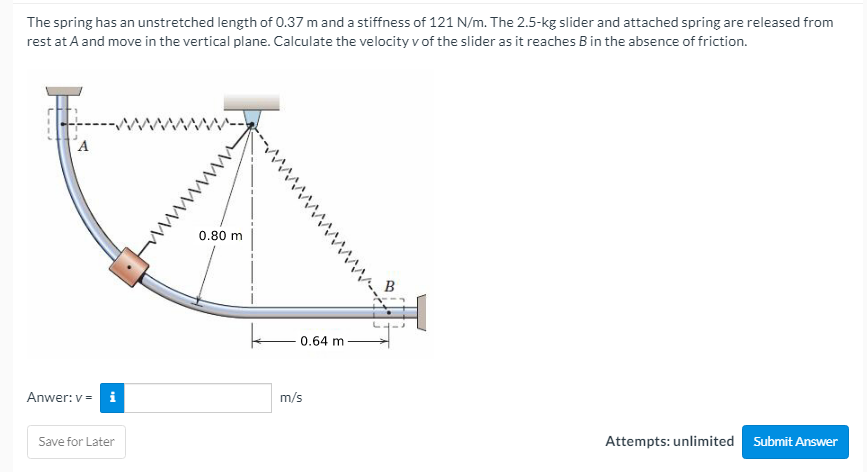 The spring has an unstretched length of 0.37 m and a stiffness of 121 N/m. The 2.5-kg slider and attached spring are released from
rest at A and move in the vertical plane. Calculate the velocity v of the slider as it reaches B in the absence of friction.
0.80 m
0.64 m
Anwer: v = i
m/s
Save for Later
Attempts: unlimited
Submit Answer
ww
