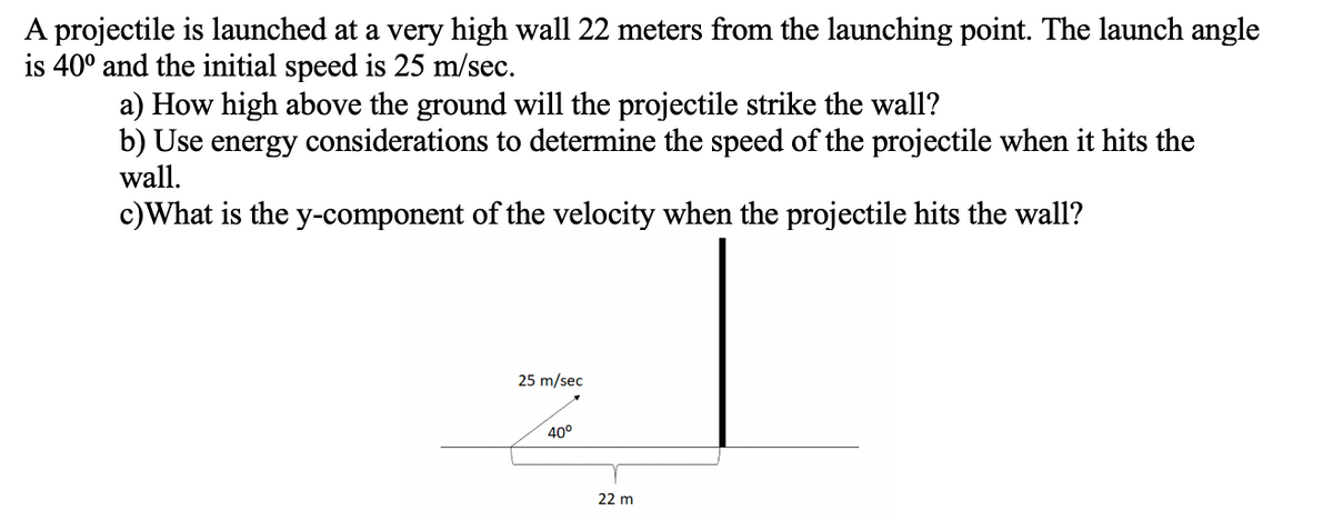 A projectile is launched at a very high wall 22 meters from the launching point. The launch angle
is 40° and the initial speed is 25 m/sec.
a) How high above the ground will the projectile strike the wall?
b) Use energy considerations to determine the speed of the projectile when it hits the
wall.
c)What is the y-component of the velocity when the projectile hits the wall?
25 m/sec
40°
22 m
