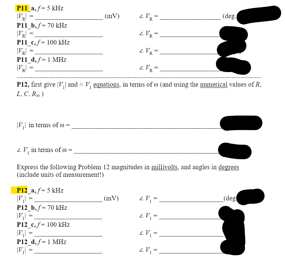 P11 a, f= 5 kHz
|VR|
LVR=
LVR=.
LVR=
ZVR=
P12, first give |V₂| and < V₁ equations, in terms of @ (and using the numerical values of R,
L, C, Rin)
=
P11_b, f= 70 kHz
|VR|
P11_c, f= 100 kHz
|VR|
P11_d, f= 1 MHz
|VR|
=
=
=
V₁| in terms of co=
P12_a, f= 5 kHz
|V₂|
P12_b, f= 70 kHz
|V₂| =
P12_c, f= 100 kHz
|V₂|
P12_d, f= 1 MHz
|V₂|
V₁ in terms of =
Express the following Problem 12 magnitudes in millivolts, and angles in degrees
(include units of measurement!)
=
=
=
(mV)
=
(mV)
(deg.
LV₁ =
2 V₁ =
<V₂ = .
2 V₁ =
(deg