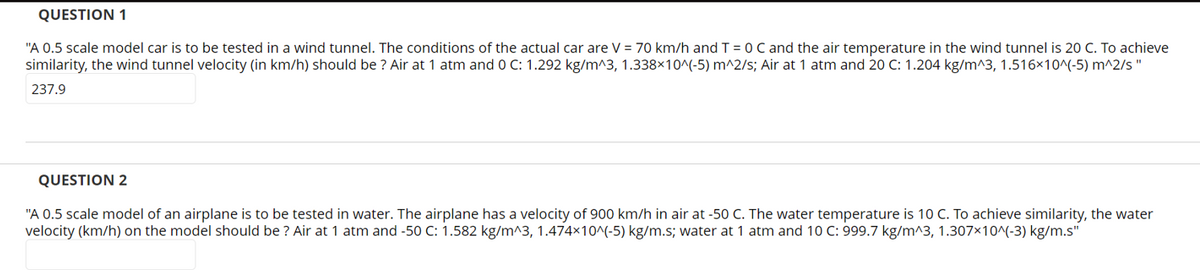 QUESTION 1
"A 0.5 scale model car is to be tested in a wind tunnel. The conditions of the actual car are V = 70 km/h and T = 0 C and the air temperature in the wind tunnel is 20 C. To achieve
similarity, the wind tunnel velocity (in km/h) should be ? Air at 1 atm and 0 C: 1.292 kg/m^3, 1.338×10^(-5) m^2/s; Air at 1 atm and 20 C: 1.204 kg/m^3, 1.516x10^(-5) m^2/s"
237.9
QUESTION 2
"A 0.5 scale model of an airplane is to be tested in water. The airplane has a velocity of 900 km/h in air at -50 C. The water temperature is 10 C. To achieve similarity, the water
velocity (km/h) on the model should be ? Air at 1 atm and -50 C: 1.582 kg/m^3, 1.474x10^(-5) kg/m.s; water at 1 atm and 10 C: 999.7 kg/m^3, 1.307x10^(-3) kg/m.s"
