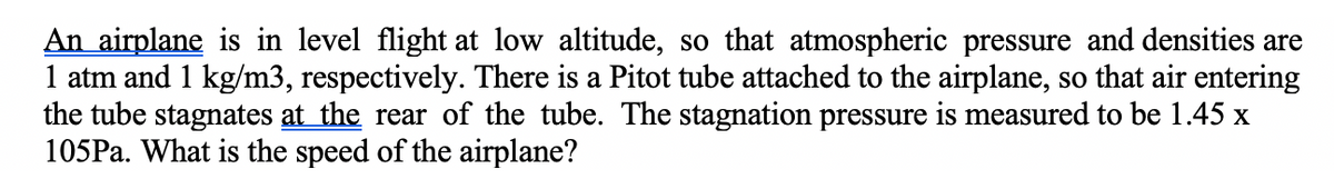 An airplane is in level flight at low altitude, so that atmospheric pressure and densities are
1 atm and 1 kg/m3, respectively. There is a Pitot tube attached to the airplane, so that air entering
the tube stagnates at the rear of the tube. The stagnation pressure is measured to be 1.45 x
105PA. What is the speed of the airplane?
