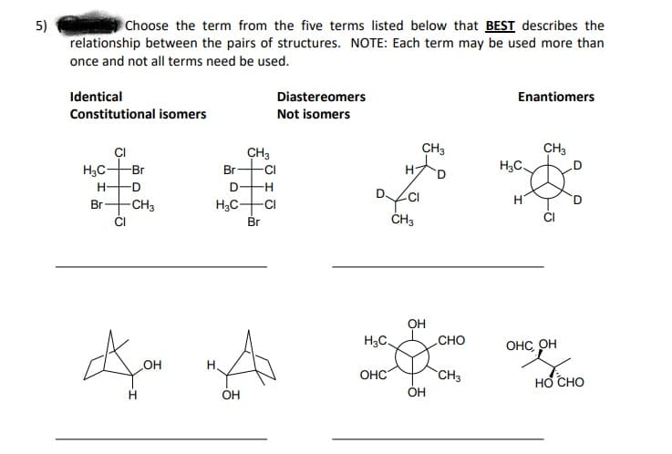 5)
relationship between the pairs of structures. NOTE: Each term may be used more than
Choose the term from the five terms listed below that BEST describes the
once and not all terms need be used.
Identical
Diastereomers
Enantiomers
Constitutional isomers
Not isomers
CH3
CH3
ÇI
H3C-Br
CH3
Br
-CI
H,C.
D-H
H3C-
Br
H-
-D
Br
CH3
-CI
ČH3
OH
H3C,
CHO
OHC, OH
OH
H.
HO CHO
OHC
CH3
H.
OH
ÓH
