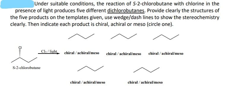 Under suitable conditions, the reaction of S-2-chlorobutane with chlorine in the
presence of light produces five different dichlorobutanes. Provide clearly the structures of
the five products on the templates given, use wedge/dash lines to show the stereochemistry
clearly. Then indicate each product is chiral, achiral or meso (circle one).
Cl, / light
chiral / achiral/meso
chiral / achiral/meso
chiral /achiral/meso
S-2-chlorobutane
chiral / achiral/meso
chiral / achiral/meso
