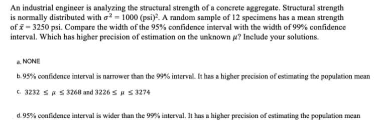 An industrial engineer is analyzing the structural strength of a concrete aggregate. Structural strength
is normally distributed with o? = 1000 (psi). A random sample of 12 specimens has a mean strength
of = 3250 psi. Compare the width of the 95% confidence interval with the width of 99% confidence
interval. Which has higher precision of estimation on the unknown u? Include your solutions.
a. NONE
b.95% confidence interval is narrower than the 99% interval. It has a higher precision of estimating the population mean
C. 3232 su s 3268 and 3226 s u s3274
d.95% confidence interval is wider than the 99% interval. It has a higher precision of estimating the population mean
