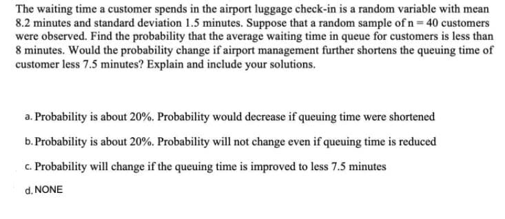 The waiting time a customer spends in the airport luggage check-in is a random variable with mean
8.2 minutes and standard deviation 1.5 minutes. Suppose that a random sample of n = 40 customers
were observed. Find the probability that the average waiting time in queue for customers is less than
8 minutes. Would the probability change if airport management further shortens the queuing time of
customer less 7.5 minutes? Explain and include your solutions.
a. Probability is about 20%. Probability would decrease if queuing time were shortened
b. Probability is about 20%. Probability will not change even if queuing time is reduced
c. Probability will change if the queuing time is improved to less 7.5 minutes
d. NONE
