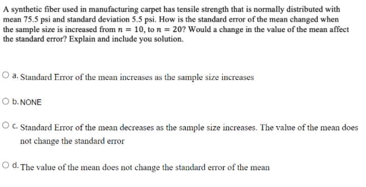 A synthetic fiber used in manufacturing carpet has tensile strength that is normally distributed with
mean 75.5 psi and standard deviation 5.5 psi. How is the standard error of the mean changed when
the sample size is increased from n = 10, to n = 20? Would a change in the value of the mean affect
the standard error? Explain and include you solution.
O a. Standard Error of the mean increases as the sample size increases
O b. NONE
O C. Standard Error of the mean decreases as the sample size increases. The value of the mean does
not change the standard error
O d. The value of the mean does not change the standard error of the mean
