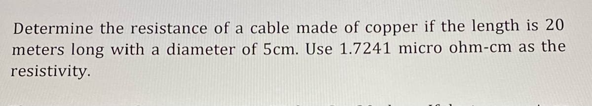Determine the resistance of a cable made of copper if the length is 20
meters long with a diameter of 5cm. Use 1.7241 micro ohm-cm as the
resistivity.
