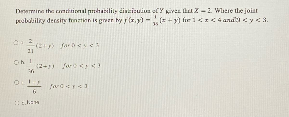 Determine the conditional probability distribution of Y given that X = 2. Where the joint
probability density function is given by f (x, y) = = (x + y) for 1 < x < 4 and < y < 3.
36
O a.
(2+y) for 0 < y < 3
21
O b. I
(2+y)
36
for 0 < y < 3
O c. 1+y
for 0 < y < 3
6.
O d. None
