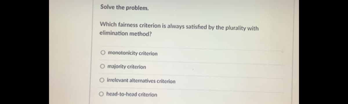 Solve the problem.
Which fairness criterion is always satisfied by the plurality with
elimination method?
O monotonicity criterion
O majority criterion
O irrelevant alternatives criterion
O head-to-head criterion
