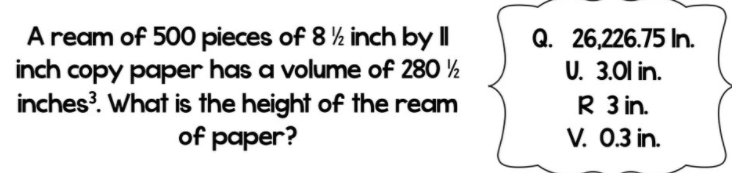 A ream of 500 pieces of 8 ½ inch by I|
inch copy paper has a volume of 280 ½
inches?. What is the height of the ream
of paper?
Q. 26,226.75 In.
U. 3.01 in.
R 3 in.
V. 0.3 in.
