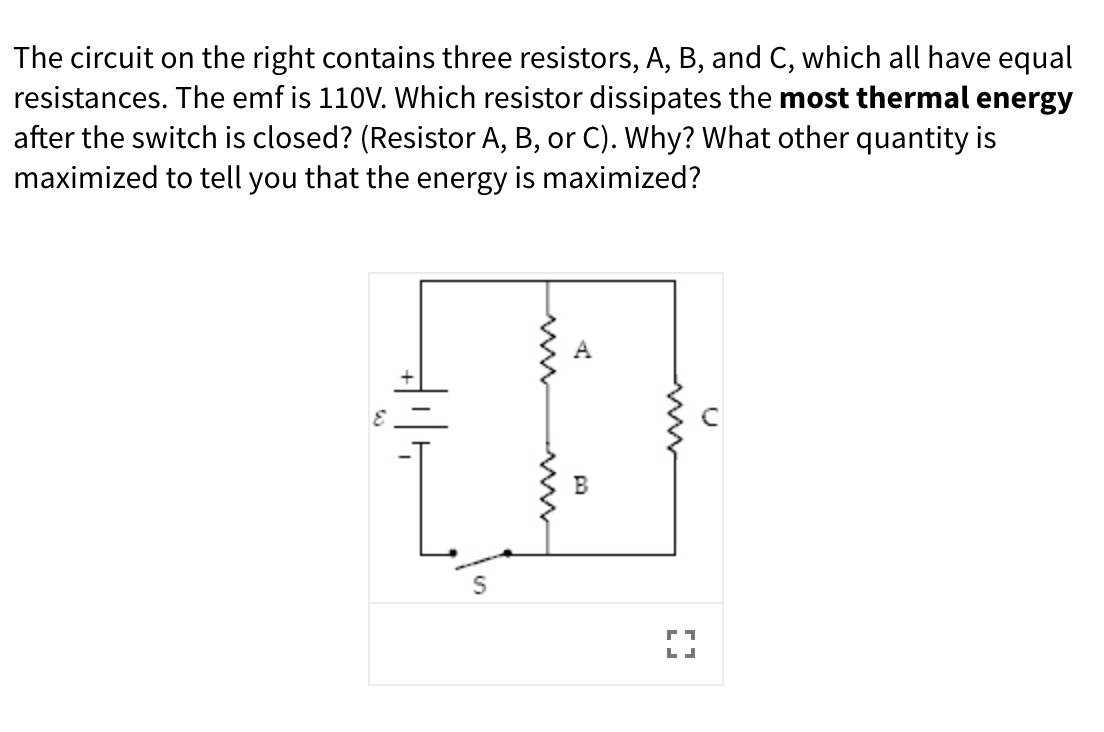The circuit on the right contains three resistors, A, B, and C, which all have equal
resistances. The emf is 110V. Which resistor dissipates the most thermal energy
after the switch is closed? (Resistor A, B, or C). Why? What other quantity is
maximized to tell you that the energy is maximized?
