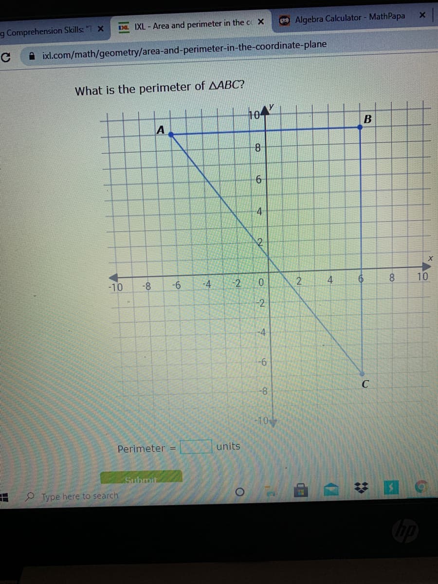 g Comprehension Skills: "T X
Da IXL - Area and perimeter in the co X
Algebra Calculator - MathPapa
A ixl.com/math/geometry/area-and-perimeter-in-the-coordinate-plane
What is the perimeter of AABC?
104
A
B
6-
4
-10
-8
-4
-2
4
8.
10
-2
-4
-6
-8
C
-10
Perimeter =
units
Submit
P Type here to search
(7
