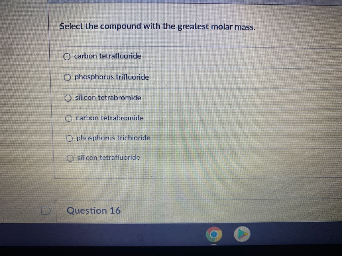 Select the compound with the greatest molar mass.
O carbon tetrafluoride
phosphorus trifluoride
O silicon tetrabromide
carbon tetrabromide
phosphorus trichloride
silicon tetrafluoride
Question 16
O
SEPER